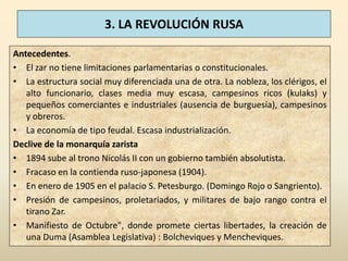 3. LA REVOLUCIÓN RUSA

Antecedentes.
• El zar no tiene limitaciones parlamentarias o constitucionales.
• La estructura social muy diferenciada una de otra. La nobleza, los clérigos, el
   alto funcionario, clases media muy escasa, campesinos ricos (kulaks) y
   pequeños comerciantes e industriales (ausencia de burguesía), campesinos
   y obreros.
• La economía de tipo feudal. Escasa industrialización.
Declive de la monarquía zarista
• 1894 sube al trono Nicolás II con un gobierno también absolutista.
• Fracaso en la contienda ruso-japonesa (1904).
• En enero de 1905 en el palacio S. Petesburgo. (Domingo Rojo o Sangriento).
• Presión de campesinos, proletariados, y militares de bajo rango contra el
   tirano Zar.
• Manifiesto de Octubre", donde promete ciertas libertades, la creación de
   una Duma (Asamblea Legislativa) : Bolcheviques y Mencheviques.
 