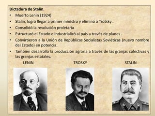 Dictadura de Stalin.
• Muerto Lenin (1924)
• Stalin, logró llegar a primer ministro y eliminó a Trotsky .
• Consolidó la revolución proletaria
• Estructuró el Estado e industrializó al país a través de planes .
• Convirtieron a la Unión de Repúblicas Socialistas Soviéticas (nuevo nombre
   del Estado) en potencia.
• También desarrolló la producción agraria a través de las granjas colectivas y
   las granjas estatales.
        LENIN                        TROSKY                         STALIN
 