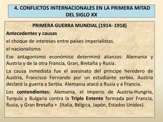 4. CONFLICTOS INTERNACIONALES EN LA PRIMERA MITAD
                      DEL SIGLO XX
             PRIMERA GUERRA MUNDIAL (1914- 1918)
Antecedentes y causas
el choque de intereses entre países imperialistas.
el nacionalismo.
Ese antagonismo económico determinó alianzas: Alemania y
Austria y de la otra Francia, Gran, Bretaña y Rusia.
La causa inmediata fue el asesinato del príncipe heredero de
Austria, Francisco Fernando por un estudiante serbio. Austria
declaró la guerra a Serbia. Alemania atacó a Rusia y a Francia.
Los contendientes: Alemania, el Imperio de Austria-Hungría,
Turquía y Bulgaria contra la Triple Entente formada por Francia,
Rusia, y Gran Bretaña + (Italia, Bélgica, Japón, Estados Unidos).
 