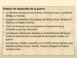 Síntesis de desarrollo de la guerra
• La ofensiva alemana en dos frentes: Oriental (ruso) y occidental
  (Bélgica y Francia).
• La guerra se extendió a las colonias de África y Asia. También al
  Pacífico y el Medio Oriente.
• 1917, los fracasos rusos precipitaron la Revolución Rusa
  firmando la paz con Alemania.
• Los ataques submarinos alemanes y el hundimiento del buque
  Lusitania determinaron la entrada de los Estados Unidos a la
  guerra.
• Los ejércitos aliados conjuntos en el frente francés lograron que
  Alemania pidiera la paz. Austria, Turquía y Bulgaria se habían
  rendido antes.
 