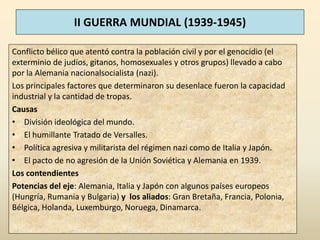 II GUERRA MUNDIAL (1939-1945)

Conflicto bélico que atentó contra la población civil y por el genocidio (el
exterminio de judíos, gitanos, homosexuales y otros grupos) llevado a cabo
por la Alemania nacionalsocialista (nazi).
Los principales factores que determinaron su desenlace fueron la capacidad
industrial y la cantidad de tropas.
Causas
• División ideológica del mundo.
• El humillante Tratado de Versalles.
• Política agresiva y militarista del régimen nazi como de Italia y Japón.
• El pacto de no agresión de la Unión Soviética y Alemania en 1939.
Los contendientes
Potencias del eje: Alemania, Italia y Japón con algunos países europeos
(Hungría, Rumania y Bulgaria) y los aliados: Gran Bretaña, Francia, Polonia,
Bélgica, Holanda, Luxemburgo, Noruega, Dinamarca.
 