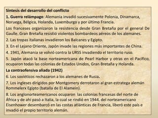 Síntesis del desarrollo del conflicto
1. Guerra relámpago: Alemania invadió sucesivamente Polonia, Dinamarca,
Noruega, Bélgica, Holanda, Luxemburgo y por último Francia.
Los franceses organizaron la resistencia desde Gran Bretaña por el general De
Gaulle. Gran Bretaña resistió violentos bombardeos aéreos de los alemanes.
2. Las tropas italianas invadieron los Balcanes y Egipto.
3. En el Lejano Oriente, Japón invade las regiones más importantes de China.
4. 1941, Alemania se volvió contra la URSS invadiendo el territorio ruso.
5. Japón atacó la base norteamericana de Pearl Harbor y otras en el Pacífico,
ocuparon todas las colonias de Estados Unidos, Gran Bretaña y Holanda.
La contraofensiva aliada (1942)
6. Los soviéticos rechazaron a los alemanes de Rusia.
7. Los ingleses dirigidos por Montgomery derrotaron al gran estratega alemán
Rommelerx Egipto (batalla de El Alamein).
8. Los anglonorteamericanos ocuparon las colonias francesas del norte de
África y de ahí pasó a Italia, la cual se rindió en 1944. del norteamericano
Eisenhower desembarcó en las costas atlánticas de Francia, liberó este país e
invadió el propio territorio alemán.
 