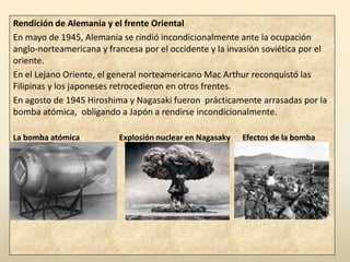 Rendición de Alemania y el frente Oriental
En mayo de 1945, Alemania se rindió incondicionalmente ante la ocupación
anglo-norteamericana y francesa por el occidente y la invasión soviética por el
oriente.
En el Lejano Oriente, el general norteamericano Mac Arthur reconquistó las
Filipinas y los japoneses retrocedieron en otros frentes.
En agosto de 1945 Hiroshima y Nagasaki fueron prácticamente arrasadas por la
bomba atómica, obligando a Japón a rendirse incondicionalmente.

La bomba atómica          Explosión nuclear en Nagasaky   Efectos de la bomba
 