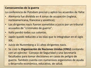 Consecuencias de la guerra
La conferencia de Potsdam precisó y aplicó los acuerdos de Yalta:
• Alemania fue dividida en 4 zonas de ocupación (inglesa,
   norteamericana, francesa y soviética);
• Los dirigentes nazis fueron sometidos a juicio por un tribunal
   acusados de "criminales de guerra".
• Italia perdió todas sus colonias.
• Japón quedó reducido a las islas que lo integraban en el siglo
   XIX.
• Juicio de Nuremberg a 11 altos dirigentes nazis.
• Se creó la Organización de Naciones Unidas (ONU) contando
   con un ejército - Consejo de Seguridad y una Secretaría
   facultados para tomar decisiones en casos de peligro de
   guerra. También cuenta con numerosos organismos de ayuda
   y desarrollo económico, educativo, de salud.
 