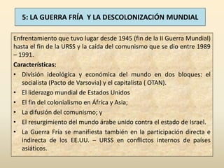 5: LA GUERRA FRÍA Y LA DESCOLONIZACIÓN MUNDIAL

Enfrentamiento que tuvo lugar desde 1945 (fin de la II Guerra Mundial)
hasta el fin de la URSS y la caída del comunismo que se dio entre 1989
– 1991.
Características:
• División ideológica y económica del mundo en dos bloques: el
   socialista (Pacto de Varsovia) y el capitalista ( OTAN).
• El liderazgo mundial de Estados Unidos
• El fin del colonialismo en África y Asia;
• La difusión del comunismo; y
• El resurgimiento del mundo árabe unido contra el estado de Israel.
• La Guerra Fría se manifiesta también en la participación directa e
   indirecta de los EE.UU. – URSS en conflictos internos de países
   asiáticos.
 