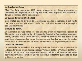 La Revolución China
Mao Tsó Tung quien en 1949 logró imponerse en China y expulsar al
desacreditado régimen de Chiang Kai Shek. Mao organizó en Formosa o
Taiwan la llamada China nacionalista.
La Guerra de Corea (1950-1953).
Que finalizó con la división de la península en dos repúblicas: la del Norte
marxísta y ayudada por China; la del Sur capitalista democrática, protegida
por Estados Unidos.
El muro de Berlín.
En Alemania de Occidente los tres aliados crean la República Federal de
Alemania y en la oriental la URSS creó la República Democrática Alemana.
Berlín, ubicada en la zona oriental, continuó dividida en dos zonas y los
soviéticos bloquearon las comunicaciones entre las dos partes de la ciudad
levantando el célebre muro de Berlín para impedir las fugas de la población.
Guerra de Vietnam
La península de Indochina fue antigua colonia francesa en el proceso de
independencia se crean dos repúblicas : Vietnam del Sur y Vietnam del Norte.
Estados Unidos retiró sus tropas de Vietnam del Sur y el Vietnam del Norte
apoyada por China invadió y unificó la antigua Indochina quedando así bajo
gobierno comunista.
 