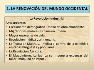 1. LA RENOVACIÓN DEL MUNDO OCCIDENTAL

                 La Revolución Industrial
Antecedentes
• Crecimiento demográfico - mano de obra abundante.
• Migraciones masivas: Expansión urbana .
• Mayor esperanza de vida.
• Revolución médica y alimentaria.
• La Teoría de Malthus.- implica el control de la natalidad
  en capas burguesas y populares
• La Revolución Agrícola.
• El Maquinismo. La fábrica se impone a expensas del
  taller- máquina de vapor .
 