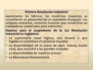 Primera Revolución Industrial
Aparecieron las fábricas, las modernas maquinas se
convirtieron en propiedad de un capitalista (burgués). Los
antiguos artesanos, entonces tuvieron que convertirse en
trabajadores asalariados para sobrevivir.
Razones para el surgimiento de la 1ra Revolución
Industrial en Inglaterra
• La supremacía naval inglesa, eso llevaría a que
   Inglaterra controlase el comercio mundial.
• La disponibilidad de la mano de obra. intenso éxodo
   rural, que convirtió a las grandes ciudades.
• La disponibilidad de materias primas.
• La Monarquía Parlamentaria.
 