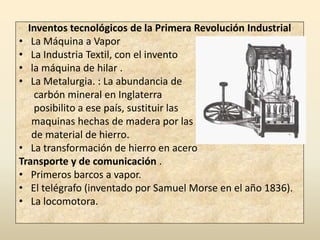 Inventos tecnológicos de la Primera Revolución Industrial
• La Máquina a Vapor
• La Industria Textil, con el invento
• la máquina de hilar .
• La Metalurgia. : La abundancia de
   carbón mineral en Inglaterra
   posibilito a ese país, sustituir las
   maquinas hechas de madera por las
   de material de hierro.
• La transformación de hierro en acero
Transporte y de comunicación .
• Primeros barcos a vapor.
• El telégrafo (inventado por Samuel Morse en el año 1836).
• La locomotora.
 