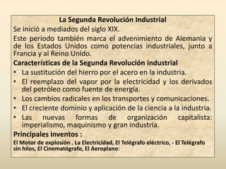 La Segunda Revolución Industrial
Se inició a mediados del siglo XIX.
Este período también marca el advenimiento de Alemania y
de los Estados Unidos como potencias industriales, junto a
Francia y al Reino Unido.
Características de la Segunda Revolución industrial
• La sustitución del hierro por el acero en la industria.
• El reemplazo del vapor por la electricidad y los derivados
   del petróleo como fuente de energía.
• Los cambios radicales en los transportes y comunicaciones.
• El creciente dominio y aplicación de la ciencia a la industria.
• Las nuevas formas de organización capitalista:
   imperialismo, maquinismo y gran industria.
Principales inventos :
El Motor de explosión , La Electricidad, El Telégrafo eléctrico, - El Telégrafo
sin hilos, El Cinematógrafo, El Aeroplano:
 