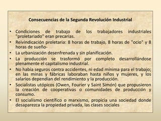 Consecuencias de la Segunda Revolución Industrial

• Condiciones de trabajo de los trabajadores industriales
  "proletariado" eran precarias.
• Reivindicación proletaria: 8 horas de trabajo, 8 horas de "ocio" y 8
  horas de sueño-
• La urbanización desenfrenada y sin planificación.
• La producción se trasformó por completo desarrollándose
  plenamente el capitalismo industrial.
• No había seguros contra accidentes, ni edad mínima para el trabajo;
  en las minas y fábricas laboraban hasta niños y mujeres, y los
  salarios dependían del rendimiento y la producción.
• Socialistas utópicos (Owen, Fourier y Saint Simón) que propusieron
  la creación de cooperativas o comunidades de producción y
  consumo.
• El socialismo científico o marxismo, propicia una sociedad donde
  desaparezca la propiedad privada, las clases sociales
 