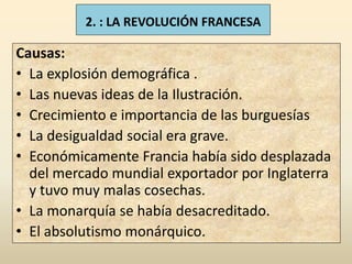 2. : LA REVOLUCIÓN FRANCESA

Causas:
• La explosión demográfica .
• Las nuevas ideas de la Ilustración.
• Crecimiento e importancia de las burguesías
• La desigualdad social era grave.
• Económicamente Francia había sido desplazada
  del mercado mundial exportador por Inglaterra
  y tuvo muy malas cosechas.
• La monarquía se había desacreditado.
• El absolutismo monárquico.
 