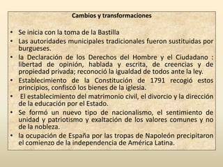 Cambios y transformaciones

• Se inicia con la toma de la Bastilla
• Las autoridades municipales tradicionales fueron sustituidas por
  burgueses.
• la Declaración de los Derechos del Hombre y el Ciudadano :
  libertad de opinión, hablada y escrita, de creencias y de
  propiedad privada; reconoció la igualdad de todos ante la ley.
• Establecimiento de la Constitución de 1791 recogió estos
  principios, confiscó los bienes de la iglesia.
• El establecimiento del matrimonio civil, el divorcio y la dirección
  de la educación por el Estado.
• Se formó un nuevo tipo de nacionalismo, el sentimiento de
  unidad y patriotismo y exaltación de los valores comunes y no
  de la nobleza.
• la ocupación de España por las tropas de Napoleón precipitaron
  el comienzo de la independencia de América Latina.
 