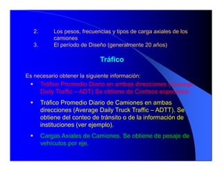 2. Los pesos, frecuencias y tipos de carga axiales de los
camiones
3. El período de Diseño (generalmente 20 años)
Tráfico
Es necesario obtener la siguiente información:
 Tráfico Promedio Diario en ambas direcciones (Average
Daily Traffic – ADT) Se obtiene de Conteos especiales.
 Tráfico Promedio Diario de Camiones en ambas
direcciones (Average Daily Truck Traffic – ADTT). Se
obtiene del conteo de tránsito o de la información de
instituciones (ver ejemplo).
 Cargas Axiales de Camiones. Se obtiene de pesaje de
vehículos por eje.
 