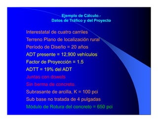Ejemplo de Cálculo.-
Datos de Tráfico y del Proyecto
Interestatal de cuatro carriles
Terreno Plano de localización rural
Período de Diseño = 20 años
ADT presente = 12,900 vehículos
Factor de Proyección = 1.5
ADTT = 19% del ADT
Juntas con dowels
Sin berma de concreto.
Subrasante de arcilla, K = 100 pci
Sub base no tratada de 4 pulgadas
Módulo de Rotura del concreto = 650 pci
 