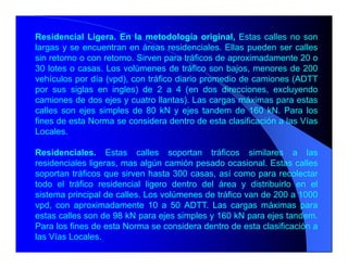 Residencial Ligera. En la metodología original, Estas calles no son
largas y se encuentran en áreas residenciales. Ellas pueden ser calles
sin retorno o con retorno. Sirven para tráficos de aproximadamente 20 o
30 lotes o casas. Los volúmenes de tráfico son bajos, menores de 200
vehículos por día (vpd), con tráfico diario promedio de camiones (ADTT
por sus siglas en ingles) de 2 a 4 (en dos direcciones, excluyendo
camiones de dos ejes y cuatro llantas). Las cargas máximas para estas
calles son ejes simples de 80 kN y ejes tandem de 160 kN. Para los
fines de esta Norma se considera dentro de esta clasificación a las Vías
Locales.
Residenciales. Estas calles soportan tráficos similares a las
residenciales ligeras, mas algún camión pesado ocasional. Estas calles
soportan tráficos que sirven hasta 300 casas, así como para recolectar
todo el tráfico residencial ligero dentro del área y distribuirlo en el
sistema principal de calles. Los volúmenes de tráfico van de 200 a 1000
vpd, con aproximadamente 10 a 50 ADTT. Las cargas máximas para
estas calles son de 98 kN para ejes simples y 160 kN para ejes tandem.
Para los fines de esta Norma se considera dentro de esta clasificación a
las Vías Locales.
 