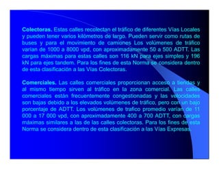 Colectoras. Estas calles recolectan el tráfico de diferentes Vías Locales
y pueden tener varios kilómetros de largo. Pueden servir como rutas de
buses y para el movimiento de camiones Los volúmenes de tráfico
varían de 1000 a 8000 vpd, con aproximadamente 50 a 500 ADTT. Las
cargas máximas para estas calles son 116 kN para ejes simples y 196
kN para ejes tandem. Para los fines de esta Norma se considera dentro
de esta clasificación a las Vías Colectoras.
Comerciales. Las calles comerciales proporcionan acceso a tiendas y
al mismo tiempo sirven al tráfico en la zona comercial. Las calles
comerciales están frecuentemente congestionadas y las velocidades
son bajas debido a los elevados volúmenes de tráfico, pero con un bajo
porcentaje de ADTT. Los volúmenes de trafico promedio varían de 11
000 a 17 000 vpd, con aproximadamente 400 a 700 ADTT, con cargas
máximas similares a las de las calles colectoras. Para los fines de esta
Norma se considera dentro de esta clasificación a las Vías Expresas.
 