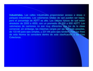 Industriales. Las calles industriales proporcionan acceso a áreas o
parques industriales. Los volúmenes totales de vpd pueden ser bajos,
pero el porcentaje de ADTT es alto. Los valores típicos de vpd están
alrededor de 2000 a 4000, con un promedio de 300 a 800 ADTT. Los
volúmenes de camiones no son muy diferentes que los de la clase
comercial, sin embargo, las máximas cargas por eje son más pesadas,
de 133 kN para ejes simples, y 231 kN para ejes tandem. Para los fines
de esta Norma se considera dentro de esta clasificación a las Vías
Colectoras.
 