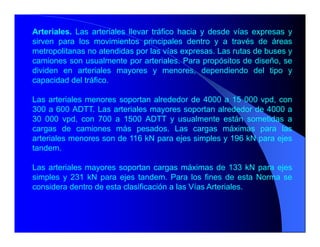 Arteriales. Las arteriales llevar tráfico hacia y desde vías expresas y
sirven para los movimientos principales dentro y a través de áreas
metropolitanas no atendidas por las vías expresas. Las rutas de buses y
camiones son usualmente por arteriales. Para propósitos de diseño, se
dividen en arteriales mayores y menores, dependiendo del tipo y
capacidad del tráfico.
Las arteriales menores soportan alrededor de 4000 a 15 000 vpd, con
300 a 600 ADTT. Las arteriales mayores soportan alrededor de 4000 a
30 000 vpd, con 700 a 1500 ADTT y usualmente están sometidas a
cargas de camiones más pesados. Las cargas máximas para las
arteriales menores son de 116 kN para ejes simples y 196 kN para ejes
tandem.
Las arteriales mayores soportan cargas máximas de 133 kN para ejes
simples y 231 kN para ejes tandem. Para los fines de esta Norma se
considera dentro de esta clasificación a las Vías Arteriales.
 