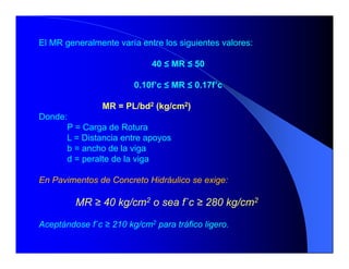 El MR generalmente varía entre los siguientes valores:
40 ≤ MR ≤ 50
0.10f’c ≤ MR ≤ 0.17f’c
MR = PL/bd2 (kg/cm2)
Donde:
P = Carga de Rotura
L = Distancia entre apoyos
b = ancho de la viga
d = peralte de la viga
En Pavimentos de Concreto Hidráulico se exige:
MR ≥ 40 kg/cm2 o sea f`c ≥ 280 kg/cm2
Aceptándose f`c ≥ 210 kg/cm2 para tráfico ligero.
 