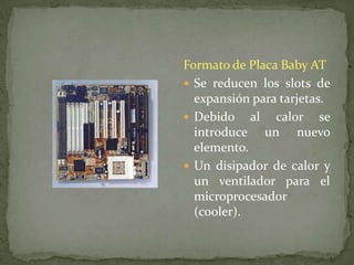 Formato de Placa Baby AT
 Se reducen los slots de
  expansión para tarjetas.
 Debido al calor se
  introduce un nuevo
  elemento.
 Un disipador de calor y
  un ventilador para el
  microprocesador
  (cooler).
 