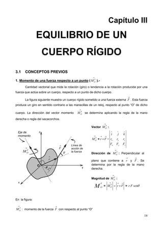 16
Capítulo III
EQUILIBRIO DE UN
CUERPO RÍGIDO
3.1 CONCEPTOS PREVIOS
1. Momento de una fuerza respecto a un punto ( F
OM

).-
Cantidad vectorial que mide la rotación (giro) o tendencia a la rotación producida por una
fuerza que actúa sobre un cuerpo, respecto a un punto de dicho cuerpo.
La figura siguiente muestra un cuerpo rígido sometido a una fuerza externa F

. Esta fuerza
produce un giro en sentido contrario a las manecillas de un reloj, respecto al punto “O” de dicho
cuerpo. La dirección del vector momento F
OM

se determina aplicando la regla de la mano
derecha o regla del sacacorchos.
En la figura:
F
OM

: momento de la fuerza F

con respecto al punto “O”
x
y
z
F
OM

O
r

F


Línea de
acción de
la fuerza
d
Eje de
momento
Vector F
OM

:
F
OM

= r F
 
 = x y z
x y z
i j k
r r r
F F F
  
Dirección de F
OM

: Perpendicular al
plano que contiene a r

y F

. Se
determina por la regla de la mano
derecha.
Magnitud de F
OM

:
M
F
O = F
OM r F
  
  = r F sen
 