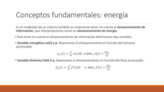Conceptos fundamentales: energía
En el modelado de un sistema también es importante tener en cuenta el almacenamiento de
información, que interpretaremos como un almacenamiento de energía.
 Para tener en cuenta el almacenamiento de información definiremos dos variables:
 Variable energética ea(t) ó p: Representa el almacenamiento en función del esfuerzo
acumulado:
𝑒𝑎(𝑡) = 0
𝑡
𝑒 𝑡 𝑑𝑡 o bien, 𝑒(𝑡) =
𝑑𝑒𝑎
𝑑𝑡
 Variable dinámica fa(t) ó q: Representa el almacenamiento en función del flujo acumulado:
𝑓𝑎(𝑡) = 0
𝑡
𝑓 𝑡 𝑑𝑡 o bien, 𝑓(𝑡) =
𝑑𝑓𝑎
𝑑𝑡
 