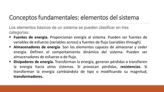 Conceptos fundamentales: elementos del sistema
Los elementos básicos de un sistema se pueden clasificar en tres
categorías:
 Fuentes de energía. Proporcionan energía al sistema. Pueden ser fuentes de
variables de esfuerzo (variables across) y fuentes de flujo (variables through).
 Almacenadores de energía. Son los elementos capaces de almacenar y ceder
energía. Definen el comportamiento dinámico del sistema. Pueden ser
almacenadores de esfuerzo o de flujo.
 Disipadores de energía. Transforman la energía, generan pérdidas o transfieren
la energía hacia otros sistemas. Si provocan pérdidas, resistencias. Si
transforman la energía cambiándola de tipo o modificando su magnitud,
transformadores.
 