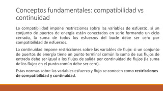 Conceptos fundamentales: compatibilidad vs
continuidad
La compatibilidad impone restricciones sobre las variables de esfuerzo: si un
conjunto de puertos de energía están conectados en serie formando un ciclo
cerrado, la suma de todos los esfuerzos del bucle debe ser cero por
compatibilidad de esfuerzos.
La continuidad impone restricciones sobre las variables de flujo: si un conjunto
de puertos de energía tiene un punto terminal común la suma de sus flujos de
entrada debe ser igual a los flujos de salida por continuidad de flujos (la suma
de los flujos en el punto común debe ser cero).
Estas normas sobre las variables esfuerzo y flujo se conocen como restricciones
de compatibilidad y continuidad.
 