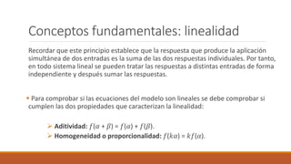 Conceptos fundamentales: linealidad
Recordar que este principio establece que la respuesta que produce la aplicación
simultánea de dos entradas es la suma de las dos respuestas individuales. Por tanto,
en todo sistema lineal se pueden tratar las respuestas a distintas entradas de forma
independiente y después sumar las respuestas.
 Para comprobar si las ecuaciones del modelo son lineales se debe comprobar si
cumplen las dos propiedades que caracterizan la linealidad:
 Aditividad: 𝑓(𝛼 + 𝛽) = 𝑓(𝛼) + 𝑓(𝛽).
 Homogeneidad o proporcionalidad: 𝑓(𝑘𝛼) = 𝑘𝑓(𝛼).
 