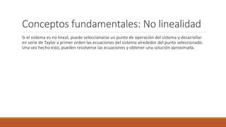 Conceptos fundamentales: No linealidad
Si el sistema es no lineal, puede seleccionarse un punto de operación del sistema y desarrollar
en serie de Taylor a primer orden las ecuaciones del sistema alrededor del punto seleccionado.
Una vez hecho esto, pueden resolverse las ecuaciones y obtener una solución aproximada.
 