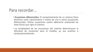 Para recordar…
 Ecuaciones diferenciales: El comportamiento de un sistema físico
dinámico suele representarse a través de una o varias ecuaciones
diferenciales. Dichas ecuaciones suelen obtenerse analizando las
leyes físicas que rigen el sistema.
 La complejidad de las ecuaciones del sistema determinaran la
dificultad de resolución para el modelo, ya sea analítica o
computacionalmente.
 