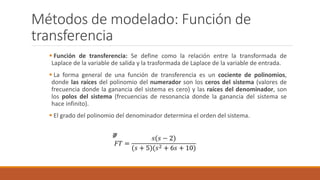 Métodos de modelado: Función de
transferencia
 Función de transferencia: Se define como la relación entre la transformada de
Laplace de la variable de salida y la trasformada de Laplace de la variable de entrada.
 La forma general de una función de transferencia es un cociente de polinomios,
donde las raíces del polinomio del numerador son los ceros del sistema (valores de
frecuencia donde la ganancia del sistema es cero) y las raíces del denominador, son
los polos del sistema (frecuencias de resonancia donde la ganancia del sistema se
hace infinito).
 El grado del polinomio del denominador determina el orden del sistema.
 