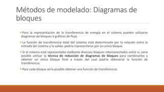 Métodos de modelado: Diagramas de
bloques
 Para la representación de la transferencia de energía en el sistema pueden utilizarse
diagramas de bloques o gráficos de flujo.
 La función de transferencia total del sistema está determinada por la relación entre la
entrada del sistema y la salida: podría representarse por un único bloque.
 Si el sistema está representado mediante diversos bloques interconectados entre sí, sería
posible utilizar la técnica de reducción de diagramas de bloques para combinarlos y
obtener un único bloque final a través del cual podría obtenerse la función de
transferencia.
 Para cada bloque sería posible obtener una función de transferencia.
 