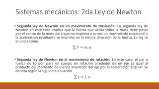 Sistemas mecánicos: 2da Ley de Newton
 Segunda ley de Newton en un movimiento de traslación. La segunda ley de
Newton en este caso implica que la fuerza que actúa sobre la masa debe pasar
por el centro de la masa para que no imprima a su vez un movimiento rotacional y
la aceleración resultante se imprime en la misma dirección de la fuerza. La ley se
enuncia como
𝐹 = 𝑚. 𝑎
 Segunda ley de Newton en el movimiento de rotación. En este caso, el par o
fuerza de torsión para un cuerpo en rotación alrededor de un eje es igual al
producto del momento de inercia alrededor del eje por la aceleración angular. Se
denota según la siguiente ecuación
𝜏 = 𝐽. 𝛼
 