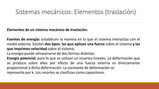 Sistemas mecánicos: Elementos (traslación)
Elementos de un sistema mecánico de traslación:
Fuentes de energía: establecen la manera en la que el sistema interactúa con el
medio externo. Existen dos tipos: las que aplican una fuerza sobre el sistema y las
que imprimen velocidad sobre el sistema.
La energía puede almacenarse de dos formas distintas:
Energía potencial, para lo que se utilizan un resortes lineales. La deformación que
se produce sobre ellos por efecto de una fuerza externa es directamente
proporcional a dicha deformación. La constante de deformación se
representa por k. Los resortes se clasifican como capacitores.
 