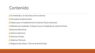 Contenido
 El modelado y la naturaleza de los sistemas
 Conceptos fundamentales
 Etapas para el modelado de los sistemas físicos dinámicos
 Métodos de modelado. Enfoque hacia el modelado de sistemas físicos
Sistemas Mecánicos
 Sistema Eléctricos
 Sistemas Fluidos
 Sistemas Térmicos
 Diagrama de enlaces. Técnica de Bond Graph
 