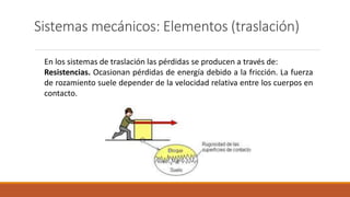 Sistemas mecánicos: Elementos (traslación)
En los sistemas de traslación las pérdidas se producen a través de:
Resistencias. Ocasionan pérdidas de energía debido a la fricción. La fuerza
de rozamiento suele depender de la velocidad relativa entre los cuerpos en
contacto.
 