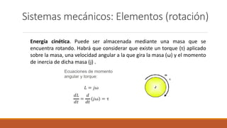 Sistemas mecánicos: Elementos (rotación)
Energía cinética. Puede ser almacenada mediante una masa que se
encuentra rotando. Habrá que considerar que existe un torque (τ) aplicado
sobre la masa, una velocidad angular a la que gira la masa (ω) y el momento
de inercia de dicha masa (j) .
 