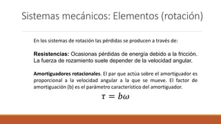 Sistemas mecánicos: Elementos (rotación)
En los sistemas de rotación las pérdidas se producen a través de:
Resistencias: Ocasionas pérdidas de energía debido a la fricción.
La fuerza de rozamiento suele depender de la velocidad angular.
Amortiguadores rotacionales. El par que actúa sobre el amortiguador es
proporcional a la velocidad angular a la que se mueve. El factor de
amortiguación (b) es el parámetro característico del amortiguador.
𝜏 = 𝑏𝜔
 