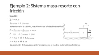 Ejemplo 2: Sistema masa-resorte con
fricción
Solución:
𝐹 = 𝑚. 𝑎
𝑓𝑓𝑟𝑖𝑐𝑐𝑖ó𝑛 = 𝑏. 𝑣𝑓𝑟𝑖𝑐𝑐𝑖ó𝑛
Para equilibrar el sistema, la sumatoria de fuerzas del sistema es:
𝐹 − 𝑓𝑟𝑒𝑠𝑜𝑟𝑡𝑒 − 𝑓𝑓𝑟𝑖𝑐𝑐𝑖ó𝑛 = 𝑚. 𝑎
𝐹 − 𝑘𝑥 − 𝑏. 𝑣𝑓𝑟𝑖𝑐𝑐𝑖ó𝑛 = 𝑚. 𝑎
𝐹 = 𝑚. 𝑎 + 𝑘𝑥 + 𝑏. 𝑣𝑓𝑟𝑖𝑐𝑐𝑖ó𝑛
𝐹 = 𝑚. 𝑥 + 𝑏𝑥 + 𝑘𝑥
La resolución de la ecuación anterior representa el modelo matemático del sistema.
 