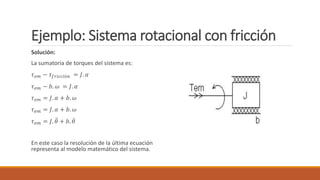 Ejemplo: Sistema rotacional con fricción
Solución:
La sumatoria de torques del sistema es:
𝜏𝑒𝑚 − 𝜏𝑓𝑟𝑖𝑐𝑐𝑖ó𝑛 = 𝐽. 𝛼
𝜏𝑒𝑚 − 𝑏. 𝜔 = 𝐽. 𝛼
𝜏𝑒𝑚 = 𝐽. 𝛼 + 𝑏. 𝜔
𝜏𝑒𝑚 = 𝐽. 𝛼 + 𝑏. 𝜔
𝜏𝑒𝑚 = 𝐽. 𝜃 + 𝑏. 𝜃
En este caso la resolución de la última ecuación
representa al modelo matemático del sistema.
 