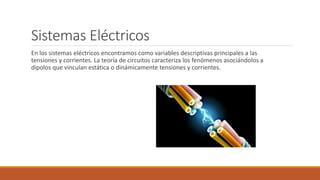 Sistemas Eléctricos
En los sistemas eléctricos encontramos como variables descriptivas principales a las
tensiones y corrientes. La teoría de circuitos caracteriza los fenómenos asociándolos a
dipolos que vinculan estática o dinámicamente tensiones y corrientes.
 