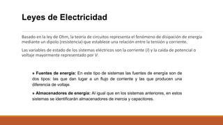 Leyes de Electricidad
Basado en la ley de Ohm, la teoría de circuitos representa el fenómeno de disipación de energía
mediante un dipolo (resistencia) que establece una relación entre la tensión y corriente.
Las variables de estado de los sistemas eléctricos son la corriente (I) y la caída de potencial o
voltaje mayormente representado por V.
» Fuentes de energía: En este tipo de sistemas las fuentes de energía son de
dos tipos: las que dan lugar a un flujo de corriente y las que producen una
diferencia de voltaje.
» Almacenadores de energía: Al igual que en los sistemas anteriores, en estos
sistemas se identificarán almacenadores de inercia y capacitores.
 