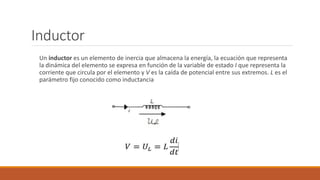 Inductor
Un inductor es un elemento de inercia que almacena la energía, la ecuación que representa
la dinámica del elemento se expresa en función de la variable de estado I que representa la
corriente que circula por el elemento y V es la caída de potencial entre sus extremos. L es el
parámetro fijo conocido como inductancia
 