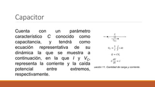 Capacitor
Cuenta con un parámetro
característico C conocido como
capacitancia, y tendrá como
ecuación representativa de su
dinámica la que se muestra a
continuación, en la que I y VC,
representa la corriente y la caída
potencial entre extremos,
respectivamente.
 
