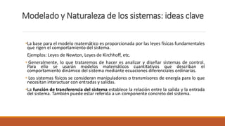 Modelado y Naturaleza de los sistemas: ideas clave
•La base para el modelo matemático es proporcionada por las leyes físicas fundamentales
que rigen el comportamiento del sistema.
Ejemplos: Leyes de Newton, Leyes de Kirchhoff, etc.
• Generalmente, lo que trataremos de hacer es analizar y diseñar sistemas de control.
Para ello se usarán modelos matemáticos cuantitativos que describan el
comportamiento dinámico del sistema mediante ecuaciones diferenciales ordinarias.
• Los sistemas físicos se consideran manipuladores o transmisores de energía para lo que
necesitan interactuar con entradas y salidas.
•La función de transferencia del sistema establece la relación entre la salida y la entrada
del sistema. También puede estar referida a un componente concreto del sistema.
 