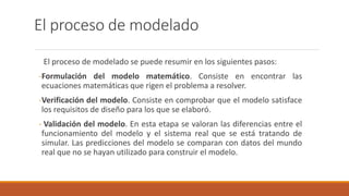 El proceso de modelado
El proceso de modelado se puede resumir en los siguientes pasos:
-Formulación del modelo matemático. Consiste en encontrar las
ecuaciones matemáticas que rigen el problema a resolver.
-Verificación del modelo. Consiste en comprobar que el modelo satisface
los requisitos de diseño para los que se elaboró.
- Validación del modelo. En esta etapa se valoran las diferencias entre el
funcionamiento del modelo y el sistema real que se está tratando de
simular. Las predicciones del modelo se comparan con datos del mundo
real que no se hayan utilizado para construir el modelo.
 