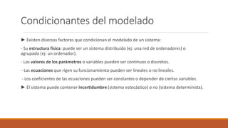 Condicionantes del modelado
► Existen diversos factores que condicionan el modelado de un sistema:
- Su estructura física: puede ser un sistema distribuido (ej: una red de ordenadores) o
agrupado (ej: un ordenador).
- Los valores de los parámetros o variables pueden ser continuos o discretos.
- Las ecuaciones que rigen su funcionamiento pueden ser lineales o no lineales.
- Los coeficientes de las ecuaciones pueden ser constantes o depender de ciertas variables.
► El sistema puede contener incertidumbre (sistema estocástico) o no (sistema determinista).
 