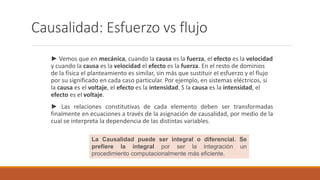 Causalidad: Esfuerzo vs flujo
► Vemos que en mecánica, cuando la causa es la fuerza, el efecto es la velocidad
y cuando la causa es la velocidad el efecto es la fuerza. En el resto de dominios
de la física el planteamiento es similar, sin más que sustituir el esfuerzo y el flujo
por su significado en cada caso particular. Por ejemplo, en sistemas eléctricos, si
la causa es el voltaje, el efecto es la intensidad. S la causa es la intensidad, el
efecto es el voltaje.
► Las relaciones constitutivas de cada elemento deben ser transformadas
finalmente en ecuaciones a través de la asignación de causalidad, por medio de la
cual se interpreta la dependencia de las distintas variables.
La Causalidad puede ser integral o diferencial. Se
prefiere la integral por ser la integración un
procedimiento computacionalmente más eficiente.
 